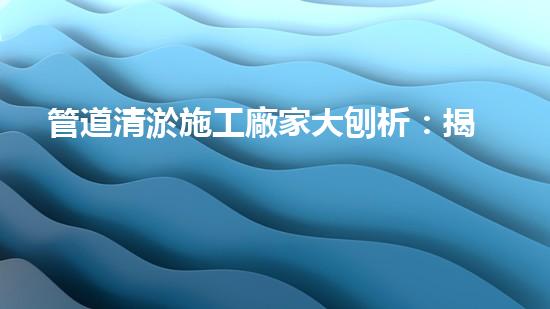管道清淤施工廠家大刨析：揭秘清淤工程中的技術(shù)革新與挑戰(zhàn)！